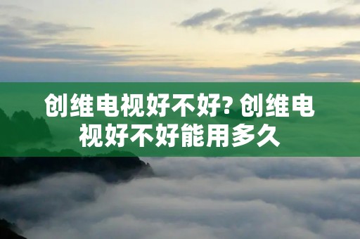 创维电视好不好? 创维电视好不好能用多久