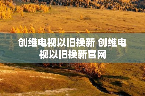 创维电视以旧换新 创维电视以旧换新官网 创维电视以旧换新 创维电视以旧换新官网