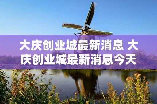 大庆创业城最新消息 大庆创业城最新消息今天 大庆创业城最新消息 大庆创业城最新消息今天