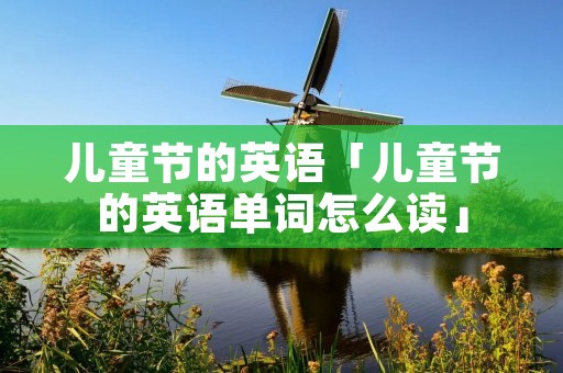 儿童节的英语「儿童节的英语单词怎么读」 儿童节的英语「儿童节的英语单词怎么读」