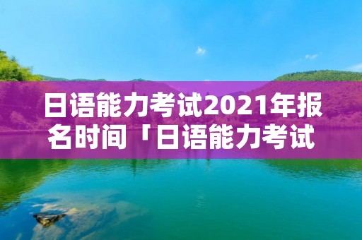 日语能力考试2021年报名时间「日语能力考试2021年报名时间表」
