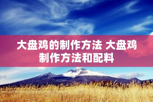 大盘鸡的制作方法 大盘鸡制作方法和配料 大盘鸡的制作方法 大盘鸡制作方法和配料