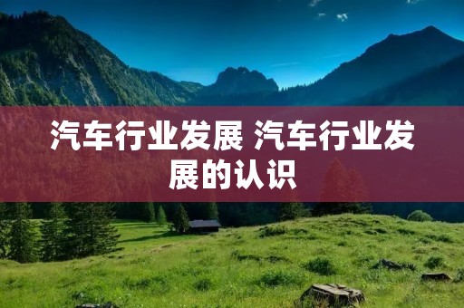 汽车行业发展 汽车行业发展的认识 汽车行业发展 汽车行业发展的认识