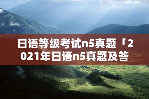 日语等级考试n5真题「2021年日语n5真题及答案」 日语等级考试n5真题「2021年日语n5真题及答案」