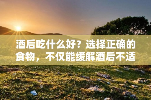 酒后吃什么好？选择正确的食物，不仅能缓解酒后不适，还能帮助身体更好地代谢酒精。下面我们来详细介绍一些适合酒后食用的食物及其功效。