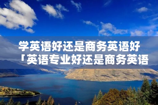 学英语好还是商务英语好「英语专业好还是商务英语好」 学英语好还是商务英语好「英语专业好还是商务英语好」