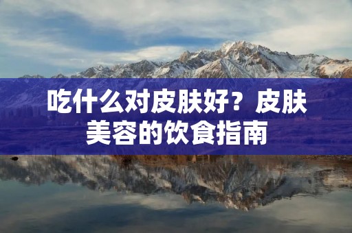 吃什么对皮肤好？皮肤美容的饮食指南