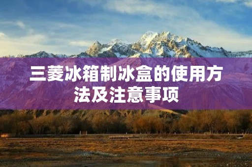 三菱冰箱制冰盒的使用方法及注意事项