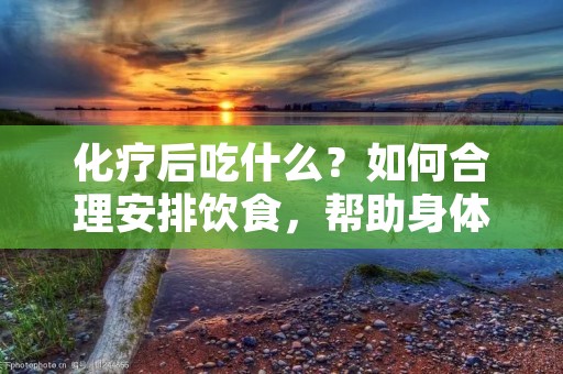 化疗后吃什么?如何合理安排饮食,帮助身体恢复?