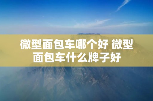 微型面包车哪个好 微型面包车什么牌子好 微型面包车哪个好 微型面包车什么牌子好