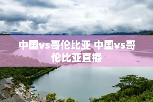 中国vs哥伦比亚 中国vs哥伦比亚直播