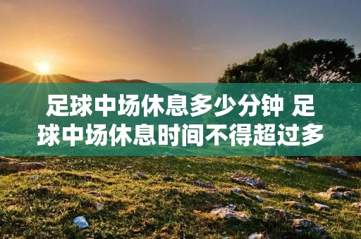 足球中场休息多少分钟 足球中场休息时间不得超过多少分钟