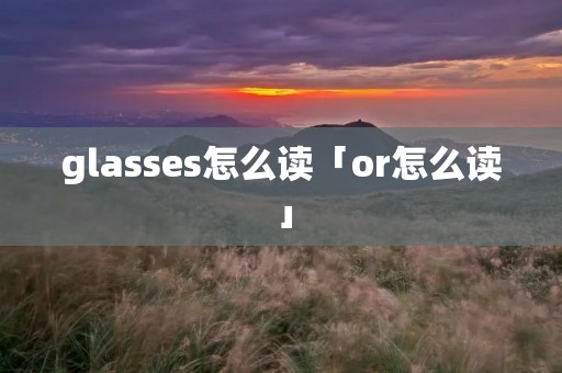 glasses怎么读「or怎么读」