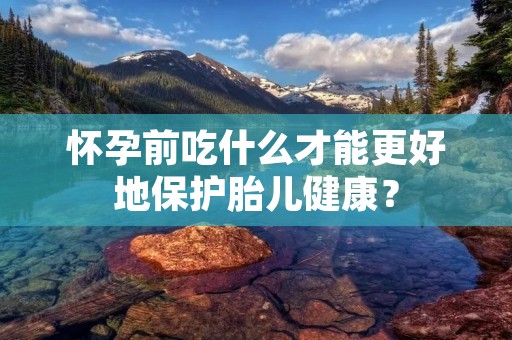怀孕前吃什么才能更好地保护胎儿健康?
