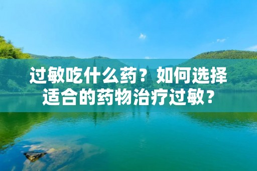 过敏吃什么药?如何选择适合的药物治疗过敏?