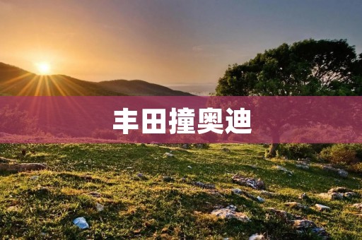 丰田撞奥迪:事故背后的教训与责任 丰田撞奥迪:事故背后的教训与责任