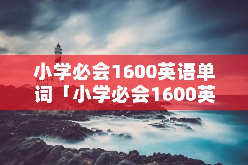 小学必会1600英语单词「小学必会1600英语单词打印版免费」 小学必会1600英语单词「小学必会1600英语单词打印版免费」