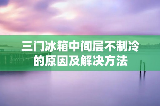 三门冰箱中间层不制冷的原因及解决方法