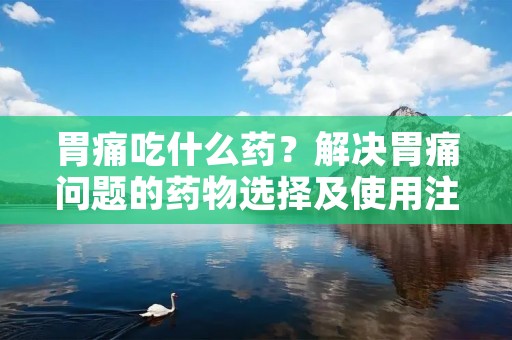 胃痛吃什么药?解决胃痛问题的药物选择及使用注意事项