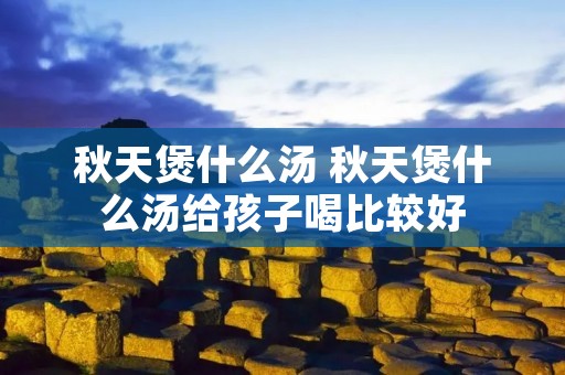 秋天煲什么汤 秋天煲什么汤给孩子喝比较好 秋天煲什么汤 秋天煲什么汤给孩子喝比较好