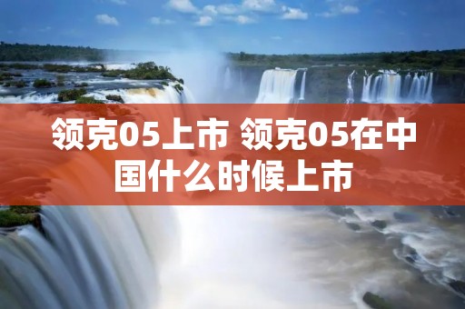 领克05上市 领克05在中国什么时候上市