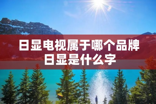日显电视属于哪个品牌 日显是什么字 日显电视属于哪个品牌 日显是什么字