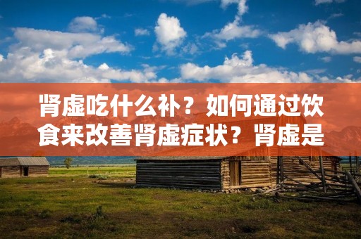 肾虚吃什么补?如何通过饮食来改善肾虚症状?肾虚是中医学中常见的一种体质问题,主要表现为腰膝酸软、畏寒怕冷、精神疲乏、性欲减退等症状。饮食补益是改善肾虚的重要方法之一,本文将详细介绍肾虚症状及饮食调理的相关知识。
