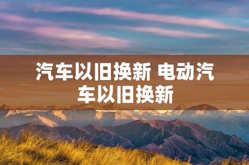 汽车以旧换新 电动汽车以旧换新 汽车以旧换新 电动汽车以旧换新