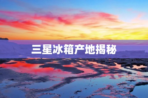 三星冰箱产地揭秘:探寻其制造之道 三星冰箱产地揭秘:探寻其制造之道