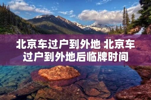 北京车过户到外地 北京车过户到外地后临牌时间 北京车过户到外地 北京车过户到外地后临牌时间