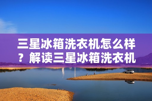 三星冰箱洗衣机怎么样？解读三星冰箱洗衣机的性能与特点