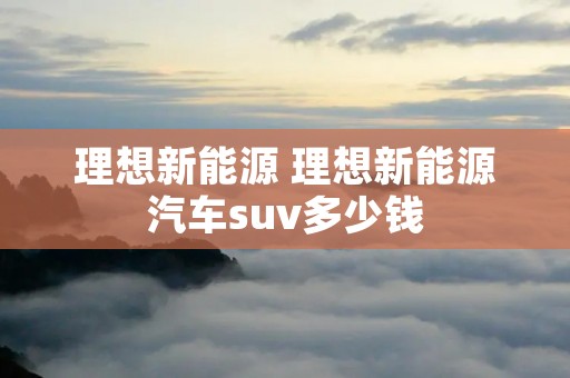 理想新能源 理想新能源汽车suv多少钱
