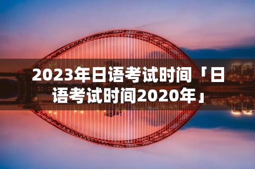 2023年日语考试时间「日语考试时间2020年」 2023年日语考试时间「日语考试时间2020年」