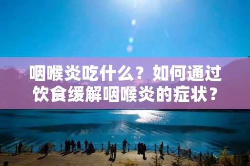 咽喉炎吃什么?如何通过饮食缓解咽喉炎的症状?