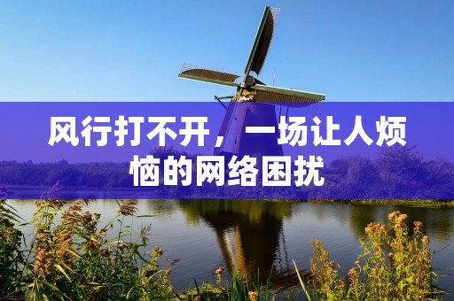 风行打不开,一场让人烦恼的网络困扰 风行打不开,一场让人烦恼的网络困扰
