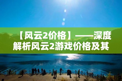 【风云2价格】——深度解析风云2游戏价格及其背后的市场竞争 【风云2价格】——深度解析风云2游戏价格及其背后的市场竞争