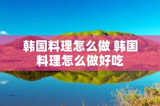 韩国料理怎么做 韩国料理怎么做好吃