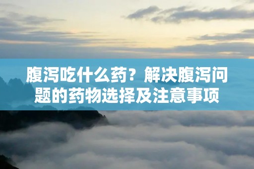 腹泻吃什么药?解决腹泻问题的药物选择及注意事项