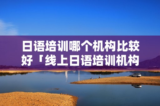 日语培训哪个机构比较好「线上日语培训机构哪个比较好」