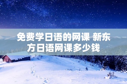 免费学日语的网课 新东方日语网课多少钱
