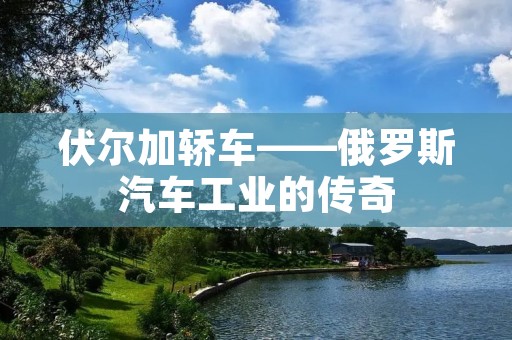 伏尔加轿车——俄罗斯汽车工业的传奇