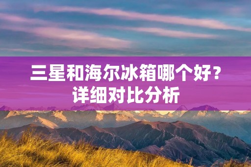 三星和海尔冰箱哪个好？详细对比分析
