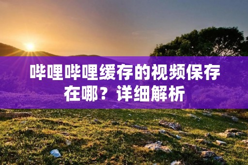 哔哩哔哩缓存的视频保存在哪?详细解析