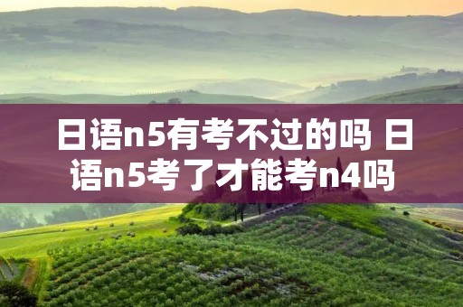 日语n5有考不过的吗 日语n5考了才能考n4吗 日语n5有考不过的吗 日语n5考了才能考n4吗