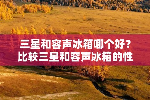 三星和容声冰箱哪个好？比较三星和容声冰箱的性能、品质、功能和价格等方面的特点，选择适合自己的冰箱。