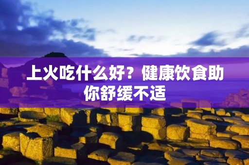 上火吃什么好?健康饮食助你舒缓不适