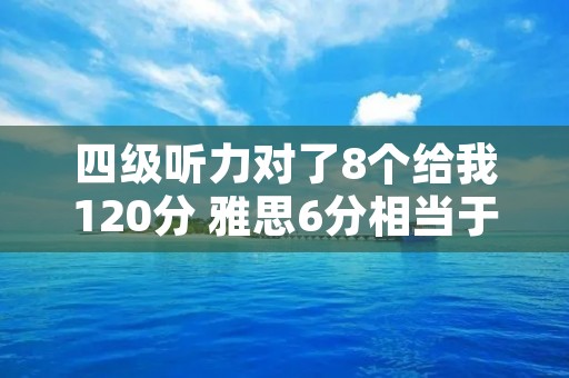 四级听力对了8个给我120分 雅思6分相当于英语几级 四级听力对了8个给我120分 雅思6分相当于英语几级