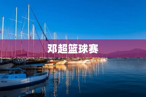 邓超篮球赛：超越娱乐，展现真正的篮球魅力