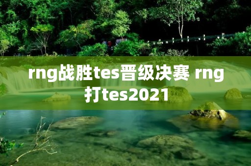 rng战胜tes晋级决赛 rng打tes2021 rng战胜tes晋级决赛 rng打tes2021