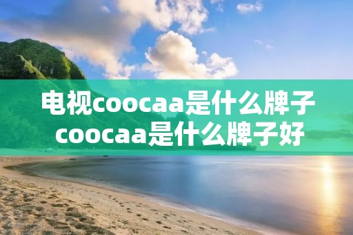 电视coocaa是什么牌子 coocaa是什么牌子好吗 电视coocaa是什么牌子 coocaa是什么牌子好吗